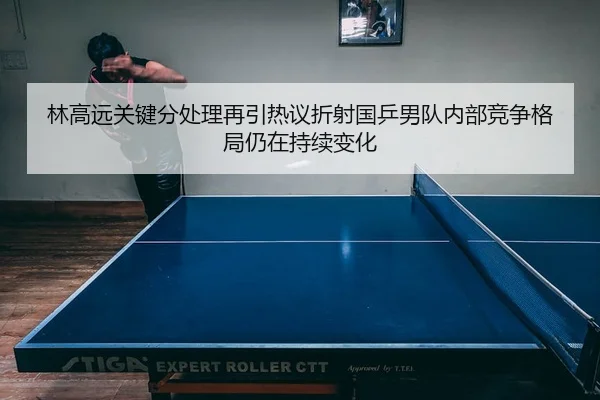 林高远关键分处理再引热议折射国乒男队内部竞争格局仍在持续变化