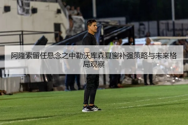 阿隆索留任悬念之中勒沃库森夏窗补强策略与未来格局观察