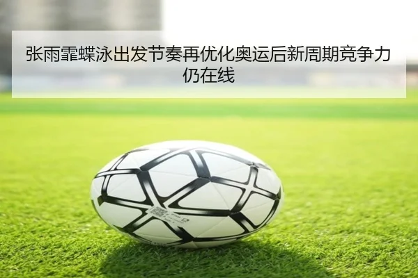 张雨霏蝶泳出发节奏再优化奥运后新周期竞争力仍在线